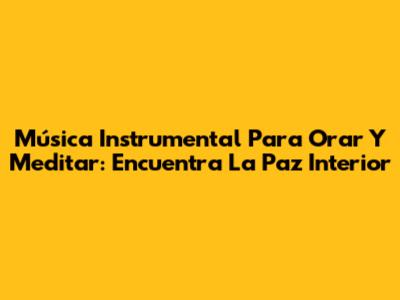 Música Instrumental Para Orar Y Meditar: Encuentra La Paz Interior