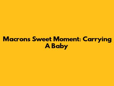 Macron's Sweet Moment: Carrying A Baby