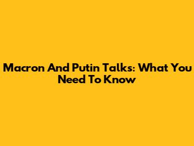 Macron And Putin Talks: What You Need To Know