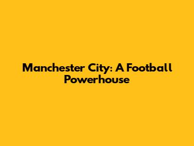 Manchester City: A Football Powerhouse