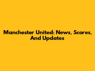 Manchester United: News, Scores, And Updates