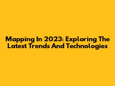 Mapping In 2023: Exploring The Latest Trends And Technologies