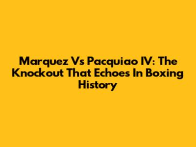 Marquez Vs Pacquiao IV: The Knockout That Echoes In Boxing History