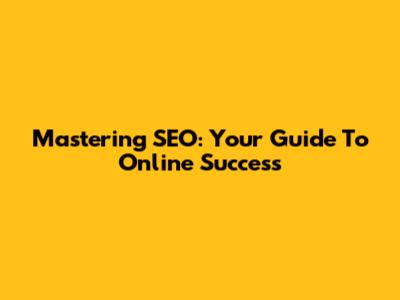 Mastering SEO: Your Guide To Online Success