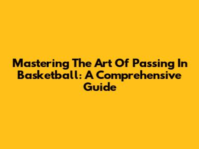 Mastering The Art Of Passing In Basketball: A Comprehensive Guide