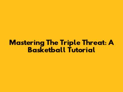 Mastering The Triple Threat: A Basketball Tutorial