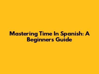 Mastering Time In Spanish: A Beginner's Guide