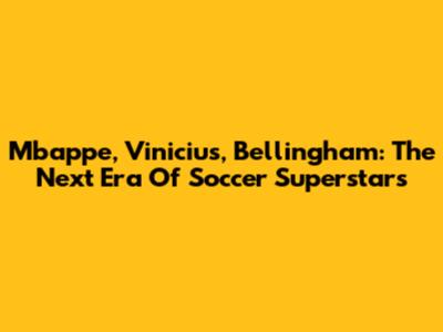 Mbappe, Vinicius, Bellingham: The Next Era Of Soccer Superstars