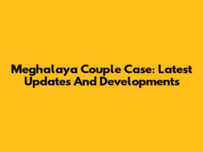 Meghalaya Couple Case: Latest Updates And Developments