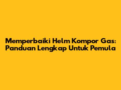 Memperbaiki Helm Kompor Gas: Panduan Lengkap Untuk Pemula