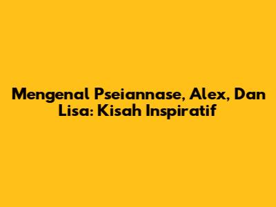Mengenal Pseiannase, Alex, Dan Lisa: Kisah Inspiratif