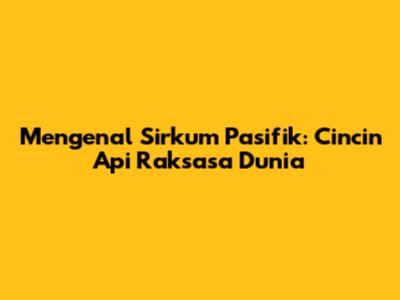 Mengenal Sirkum Pasifik: Cincin Api Raksasa Dunia