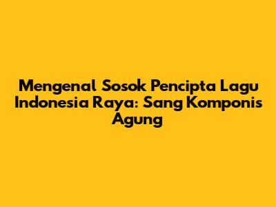 Mengenal Sosok Pencipta Lagu Indonesia Raya: Sang Komponis Agung