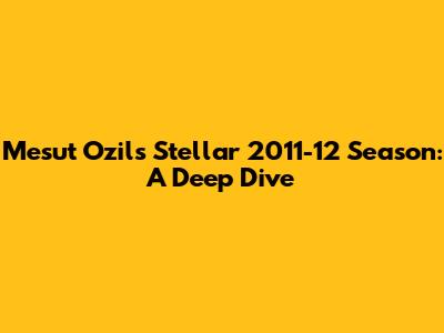 Mesut Ozil's Stellar 2011-12 Season: A Deep Dive