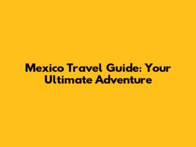 Mexico Travel Guide: Your Ultimate Adventure