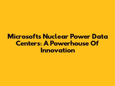 Microsoft's Nuclear Power Data Centers: A Powerhouse Of Innovation