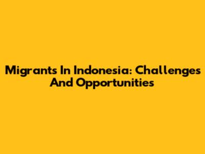 Migrants In Indonesia: Challenges And Opportunities