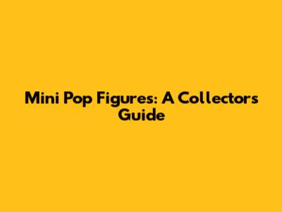 Mini Pop Figures: A Collector's Guide