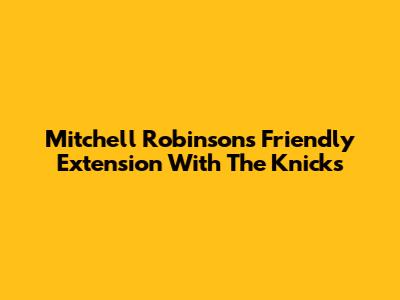 Mitchell Robinson's Friendly Extension With The Knicks