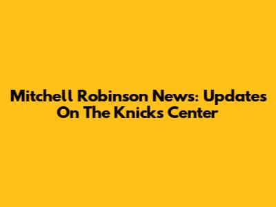 Mitchell Robinson News: Updates On The Knicks Center