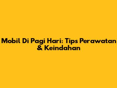 Mobil Di Pagi Hari: Tips Perawatan & Keindahan