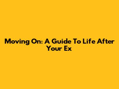 Moving On: A Guide To Life After Your Ex