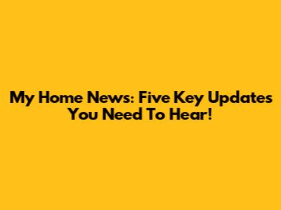 My Home News: Five Key Updates You Need To Hear!