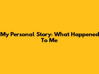 My Personal Story: What Happened To Me