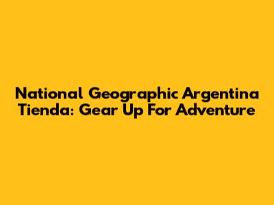 National Geographic Argentina Tienda: Gear Up For Adventure