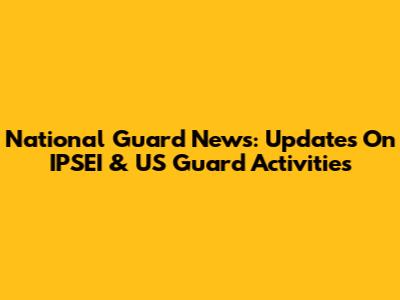 National Guard News: Updates On IPSEI & US Guard Activities