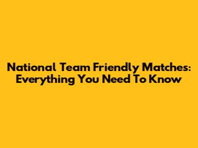 National Team Friendly Matches: Everything You Need To Know