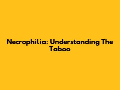 Necrophilia: Understanding The Taboo