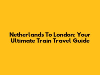 Netherlands To London: Your Ultimate Train Travel Guide