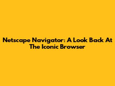 Netscape Navigator: A Look Back At The Iconic Browser