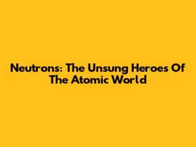 Neutrons: The Unsung Heroes Of The Atomic World
