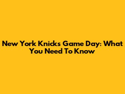 New York Knicks Game Day: What You Need To Know