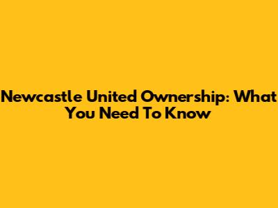 Newcastle United Ownership: What You Need To Know