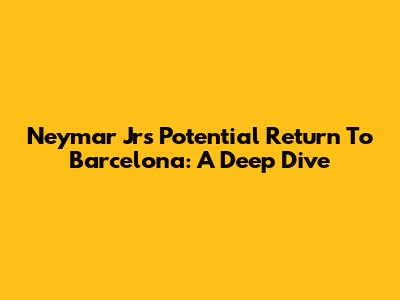 Neymar Jr's Potential Return To Barcelona: A Deep Dive