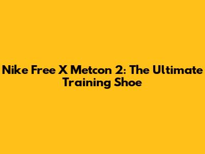 Nike Free X Metcon 2: The Ultimate Training Shoe
