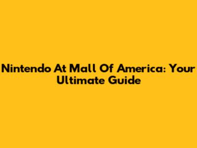Nintendo At Mall Of America: Your Ultimate Guide