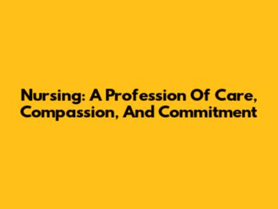Nursing: A Profession Of Care, Compassion, And Commitment