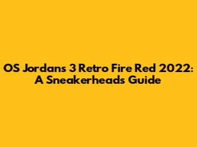 OS Jordans 3 Retro Fire Red 2022: A Sneakerhead's Guide