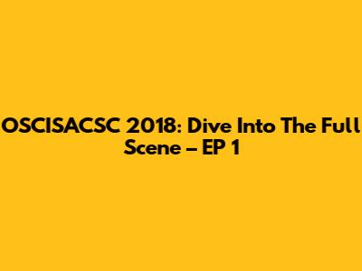 OSCISACSC 2018: Dive Into The Full Scene – EP 1