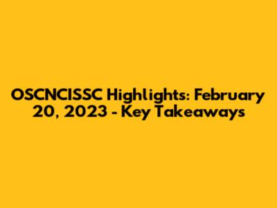 OSCNCISSC Highlights: February 20, 2023 - Key Takeaways