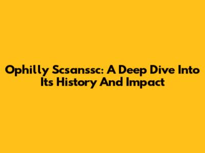 Ophilly Scsanssc: A Deep Dive Into Its History And Impact