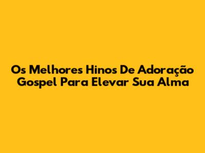 Os Melhores Hinos De Adoração Gospel Para Elevar Sua Alma