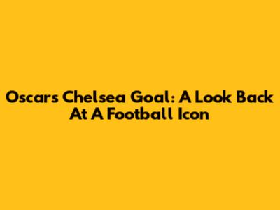 Oscar's Chelsea Goal: A Look Back At A Football Icon