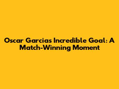 Oscar Garcia's Incredible Goal: A Match-Winning Moment