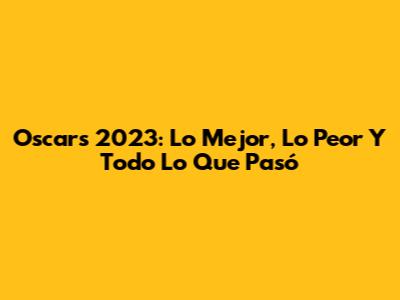 Oscars 2023: Lo Mejor, Lo Peor Y Todo Lo Que Pasó