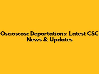 Oscioscosc Deportations: Latest CSC News & Updates